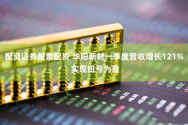 配资证券股票配资 华阳新材一季度营收增长121% 实现扭亏为盈