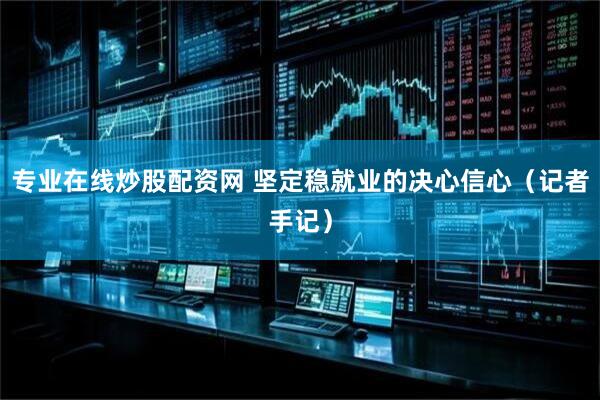 专业在线炒股配资网 坚定稳就业的决心信心（记者手记）