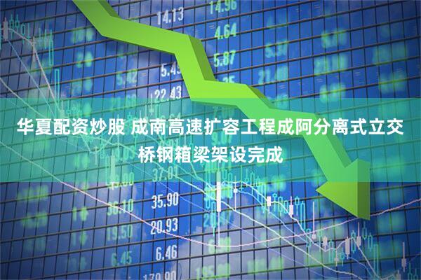 华夏配资炒股 成南高速扩容工程成阿分离式立交桥钢箱梁架设完成