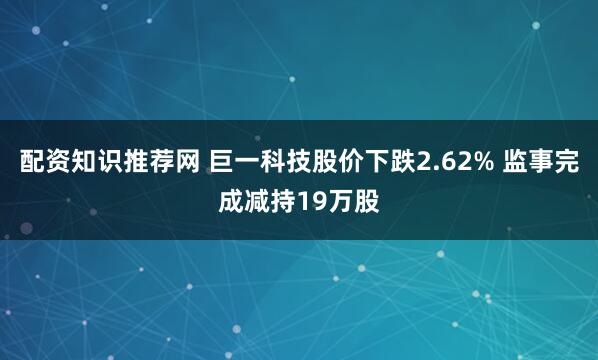 配资知识推荐网 巨一科技股价下跌2.62% 监事完成减持19万股
