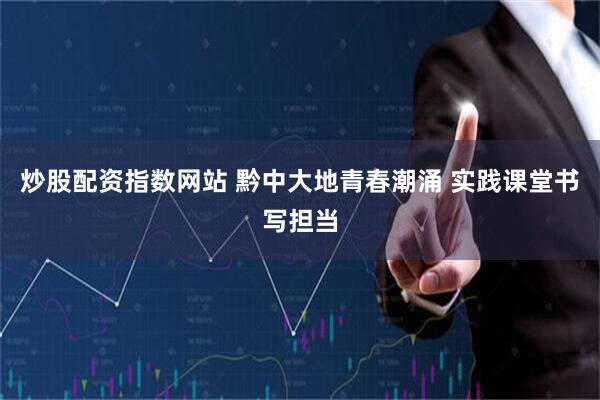 炒股配资指数网站 黔中大地青春潮涌 实践课堂书写担当