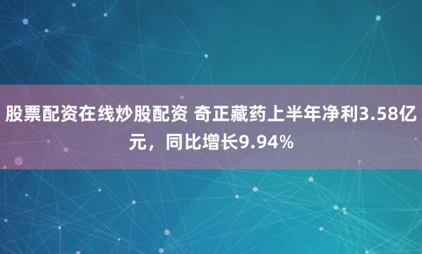股票配资在线炒股配资 奇正藏药上半年净利3.58亿元，同比增长9.94%