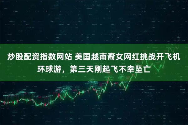 炒股配资指数网站 美国越南裔女网红挑战开飞机环球游，第三天刚起飞不幸坠亡