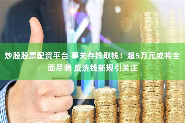 炒股股票配资平台 事关存钱取钱！超5万元或将全面尽调 反洗钱新规引关注