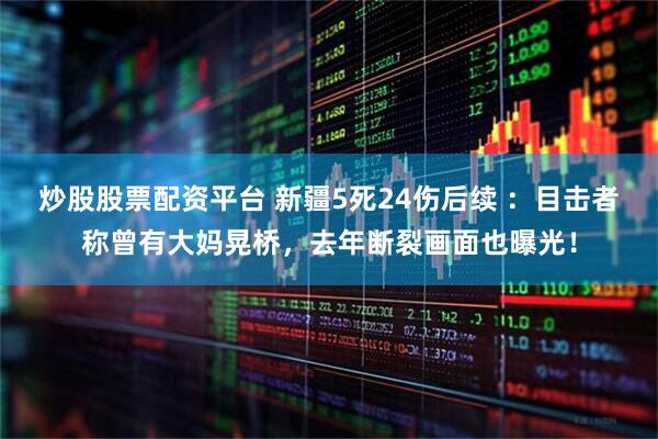 炒股股票配资平台 新疆5死24伤后续 ：目击者称曾有大妈晃桥，去年断裂画面也曝光！