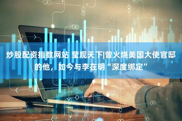炒股配资指数网站 莹观天下|曾火烧美国大使官邸的他，如今与李在明“深度绑定”
