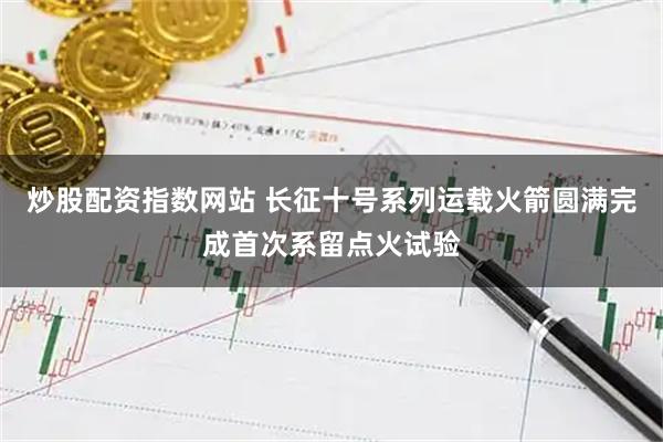 炒股配资指数网站 长征十号系列运载火箭圆满完成首次系留点火试验