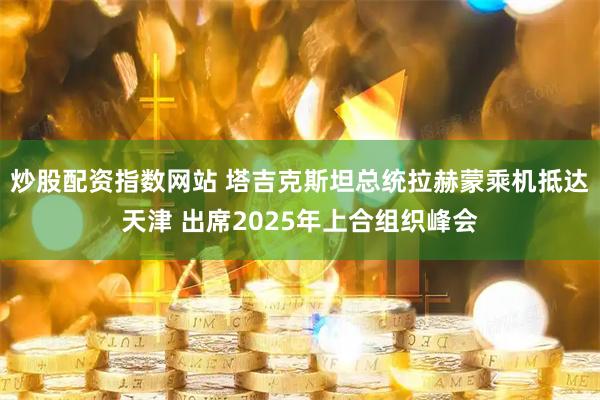 炒股配资指数网站 塔吉克斯坦总统拉赫蒙乘机抵达天津 出席2025年上合组织峰会