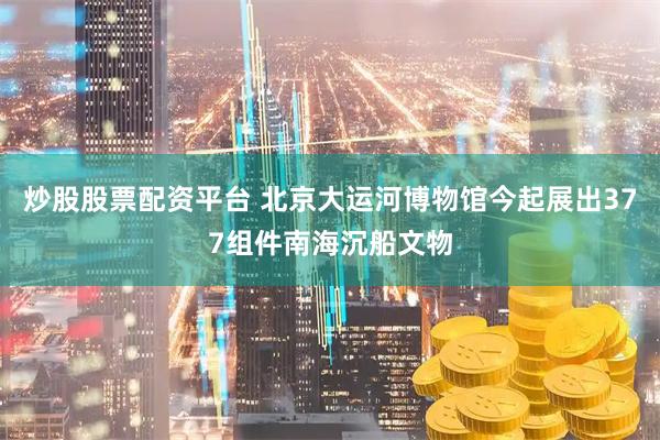 炒股股票配资平台 北京大运河博物馆今起展出377组件南海沉船文物