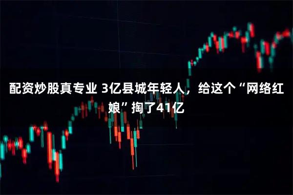 配资炒股真专业 3亿县城年轻人，给这个“网络红娘”掏了41亿