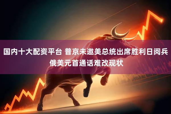 国内十大配资平台 普京未邀美总统出席胜利日阅兵 俄美元首通话难改现状