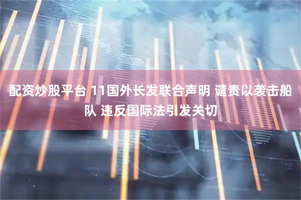 配资炒股平台 11国外长发联合声明 谴责以袭击船队 违反国际法引发关切