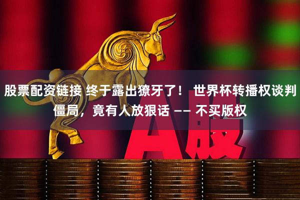 股票配资链接 终于露出獠牙了！ 世界杯转播权谈判僵局，竟有人放狠话 —— 不买版权