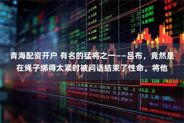 青海配资开户 有名的猛将之一——吕布，竟然是在绳子绑得太紧时被问话结束了性命。将他
