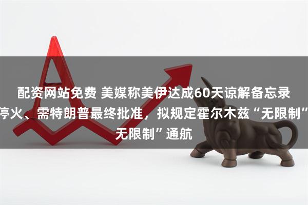 配资网站免费 美媒称美伊达成60天谅解备忘录延长停火、需特朗普最终批准，拟规定霍尔木兹“无限制”通航