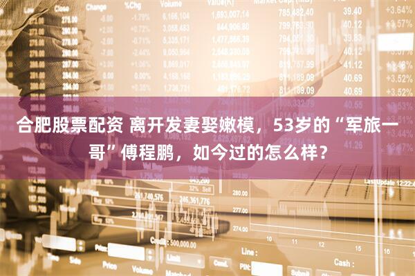 合肥股票配资 离开发妻娶嫩模，53岁的“军旅一哥”傅程鹏，如今过的怎么样？