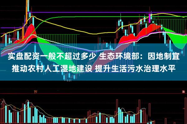 实盘配资一般不超过多少 生态环境部：因地制宜推动农村人工湿地建设 提升生活污水治理水平