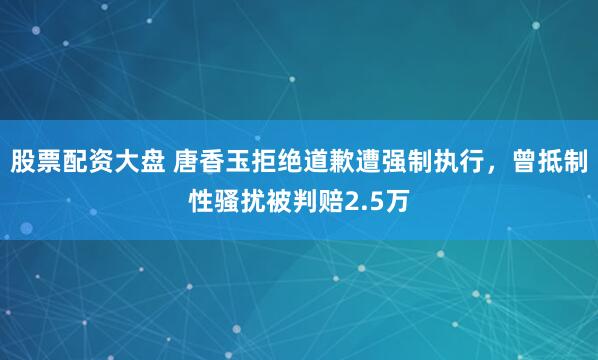 股票配资大盘 唐香玉拒绝道歉遭强制执行，曾抵制性骚扰被判赔2.5万