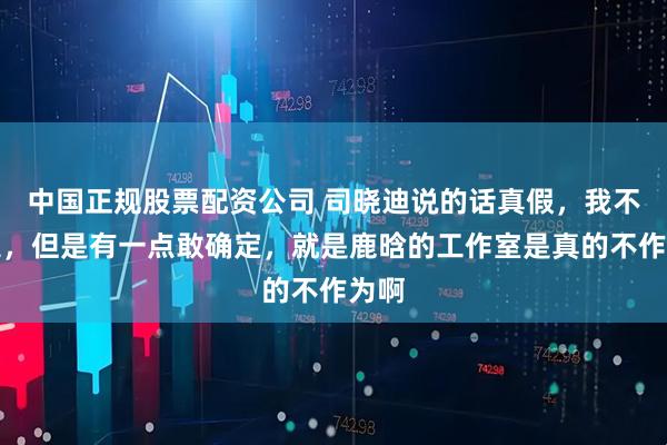 中国正规股票配资公司 司晓迪说的话真假，我不确定，但是有一点敢确定，就是鹿晗的工作室是真的不作为啊