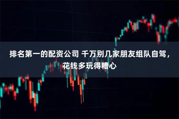 排名第一的配资公司 千万别几家朋友组队自驾，花钱多玩得糟心