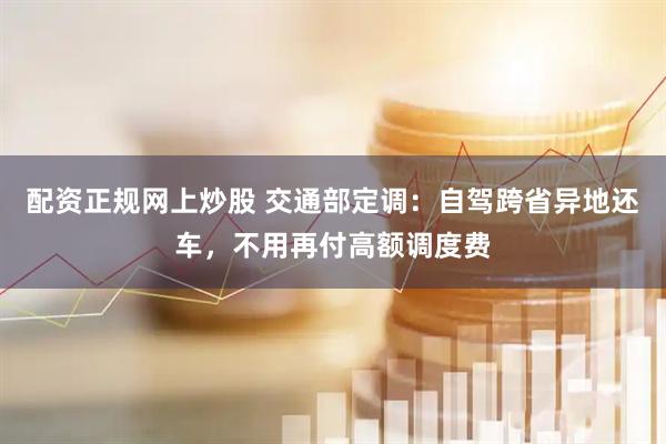 配资正规网上炒股 交通部定调：自驾跨省异地还车，不用再付高额调度费