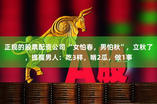 正规的股票配资公司 “女怕春，男怕秋”，立秋了，提醒男人：吃3样，啃2瓜，做1事