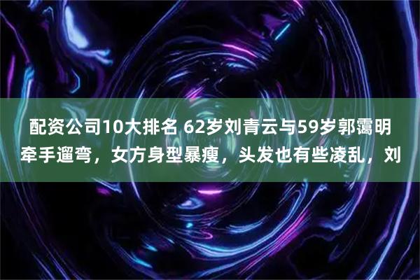 配资公司10大排名 62岁刘青云与59岁郭霭明牵手遛弯，女方身型暴瘦，头发也有些凌乱，刘