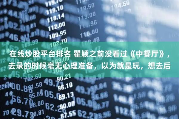 在线炒股平台排名 瞿颖之前没看过《中餐厅》，去录的时候毫无心理准备，以为就是玩，想去后