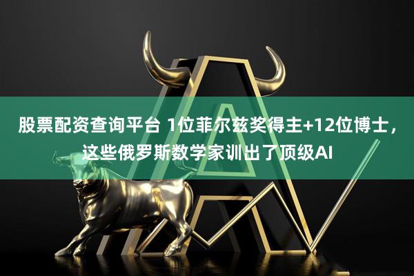 股票配资查询平台 1位菲尔兹奖得主+12位博士，这些俄罗斯数学家训出了顶级AI