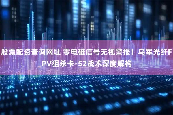 股票配资查询网址 零电磁信号无视警报!乌军光纤FPV狙杀卡-52战术深度解构