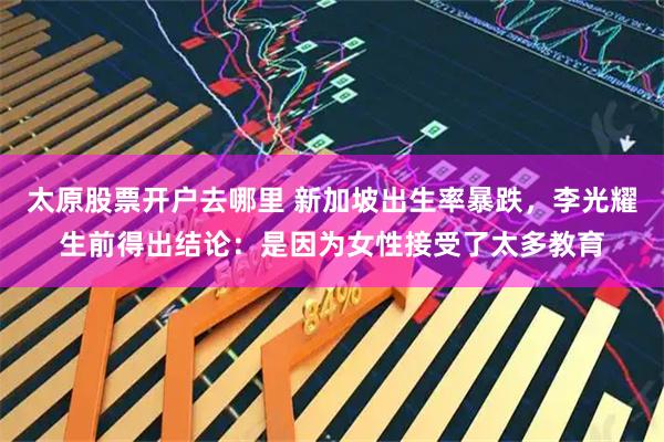 太原股票开户去哪里 新加坡出生率暴跌,李光耀生前得出结论:是因为女性接受了太多教育