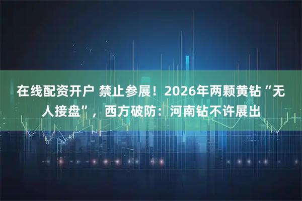 在线配资开户 禁止参展！2026年两颗黄钻“无人接盘”，西方破防：河南钻不许展出