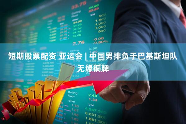 短期股票配资 亚运会 | 中国男排负于巴基斯坦队无缘铜牌
