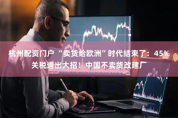 杭州配资门户 “卖货给欧洲”时代结束了：45%关税逼出大招！中国不卖货改建厂